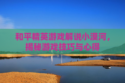 和平精英游戏解说小漠河，揭秘游戏技巧与心得