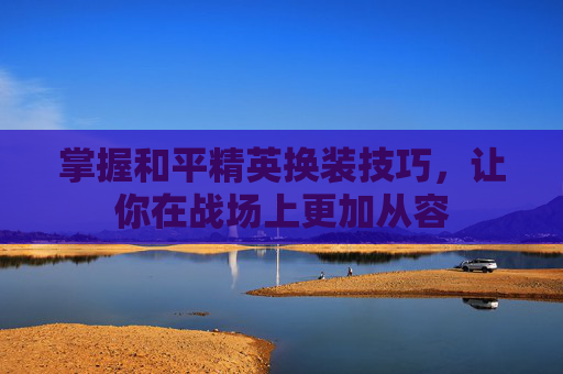 掌握和平精英换装技巧,让你在战场上更加从容 掌握和平精英换装技巧,让你在战场上更加从容