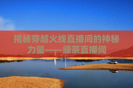 揭秘穿越火线直播间的神秘力量——绿茶直播间 揭秘穿越火线直播间的神秘力量——绿茶直播间