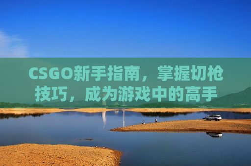 CSGO新手指南，掌握切枪技巧，成为游戏中的高手