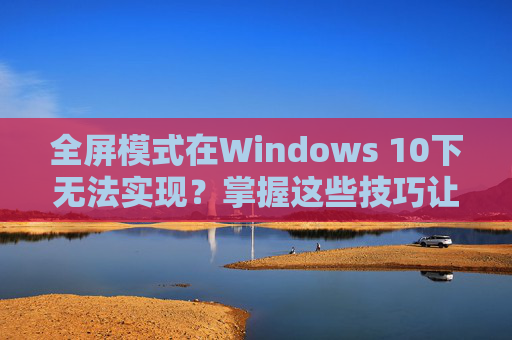 全屏模式在Windows 10下无法实现？掌握这些技巧让你畅玩穿越火线！