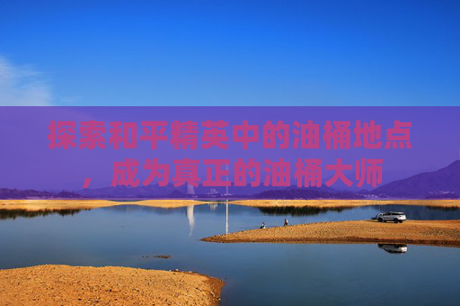 探索和平精英中的油桶地点，成为真正的油桶大师