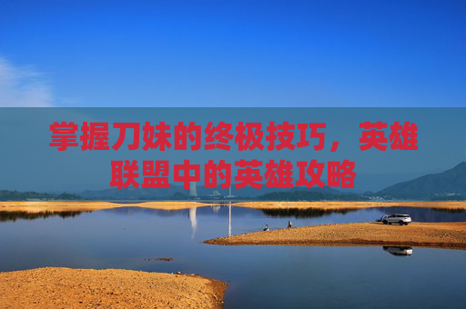 掌握刀妹的终极技巧,英雄联盟中的英雄攻略 掌握刀妹的终极技巧,英雄联盟中的英雄攻略