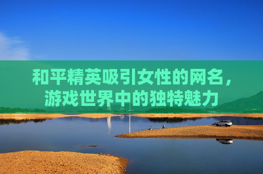 和平精英吸引女性的网名，游戏世界中的独特魅力