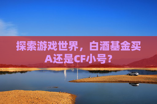 探索游戏世界，白酒基金买A还是CF小号？