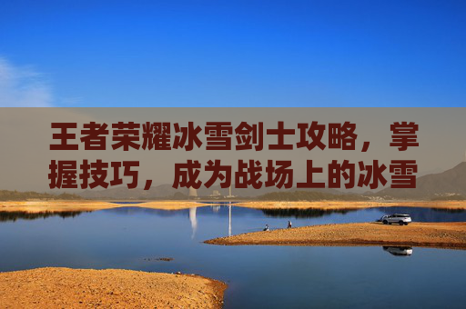 王者荣耀冰雪剑士攻略，掌握技巧，成为战场上的冰雪霸主