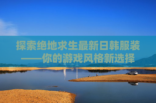 探索绝地求生最新日韩服装——你的游戏风格新选择