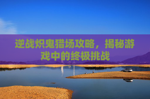 逆战炽鬼猎场攻略，揭秘游戏中的终极挑战