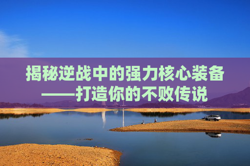 揭秘逆战中的强力核心装备——打造你的不败传说