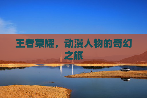 王者荣耀,动漫人物的奇幻之旅 王者荣耀,动漫人物的奇幻之旅