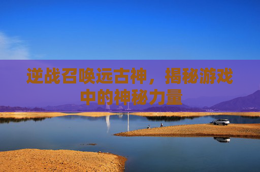 逆战召唤远古神，揭秘游戏中的神秘力量