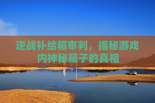 逆战补给箱审判，揭秘游戏内神秘箱子的真相