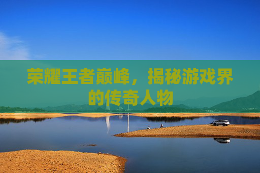 荣耀王者巅峰,揭秘游戏界的传奇人物 荣耀王者巅峰,揭秘游戏界的传奇人物
