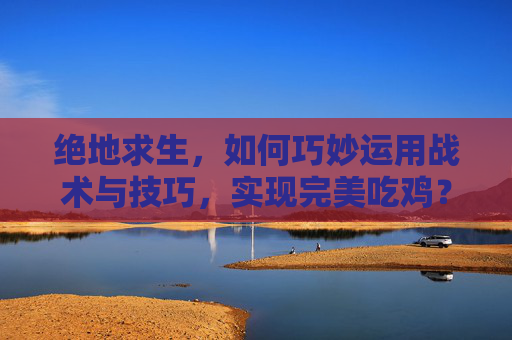 绝地求生，如何巧妙运用战术与技巧，实现完美吃鸡？