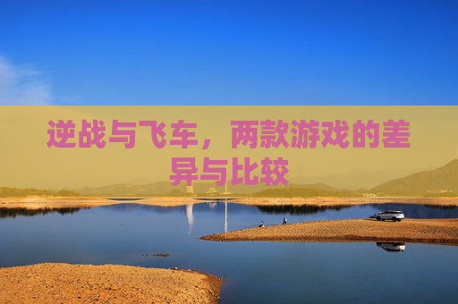 逆战与飞车,两款游戏的差异与比较 逆战与飞车,两款游戏的差异与比较