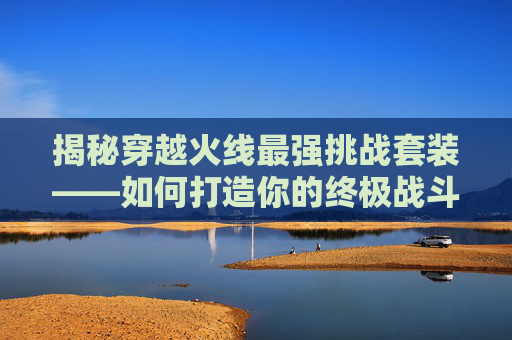 揭秘穿越火线最强挑战套装——如何打造你的终极战斗装备