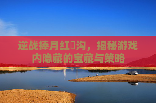逆战捧月红犼沟，揭秘游戏内隐藏的宝藏与策略