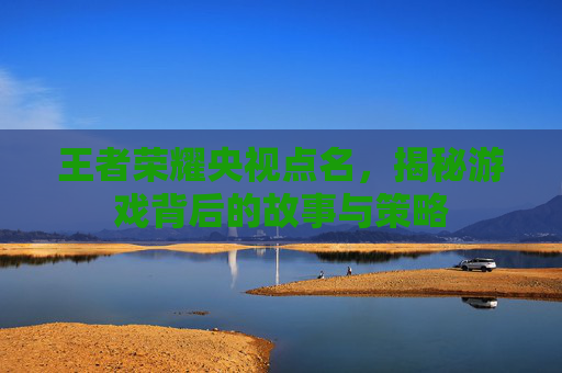 王者荣耀央视点名,揭秘游戏背后的故事与策略 王者荣耀央视点名,揭秘游戏背后的故事与策略