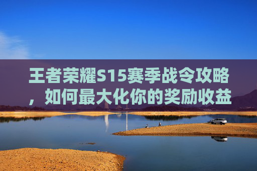 王者荣耀S15赛季战令攻略,如何最大化你的奖励收益 王者荣耀S15赛季战令攻略,如何最大化你的奖励收益