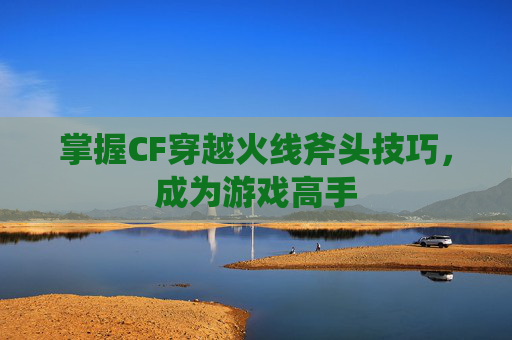 掌握CF穿越火线斧头技巧，成为游戏高手