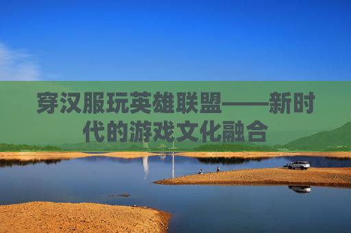 穿汉服玩英雄联盟——新时代的游戏文化融合