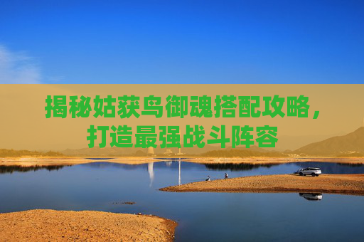 揭秘姑获鸟御魂搭配攻略,打造最强战斗阵容 揭秘姑获鸟御魂搭配攻略,打造最强战斗阵容