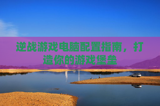 逆战游戏电脑配置指南，打造你的游戏堡垒