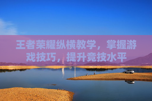 王者荣耀纵横教学,掌握游戏技巧,提升竞技水平 王者荣耀纵横教学,掌握游戏技巧,提升竞技水平