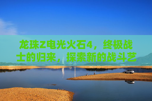 龙珠Z电光火石4,终极战士的归来,探索新的战斗艺术 龙珠Z电光火石4,终极战士的归来,探索新的战斗艺术
