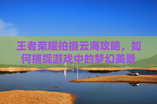 王者荣耀拍摄云海攻略，如何捕捉游戏中的梦幻美景
