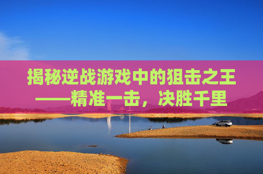 揭秘逆战游戏中的狙击之王——精准一击,决胜千里 揭秘逆战游戏中的狙击之王——精准一击,决胜千里