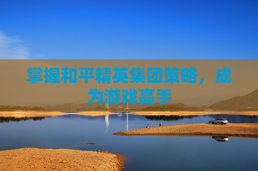 掌握和平精英集团策略，成为游戏高手