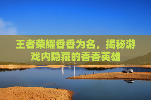 王者荣耀香香为名，揭秘游戏内隐藏的香香英雄