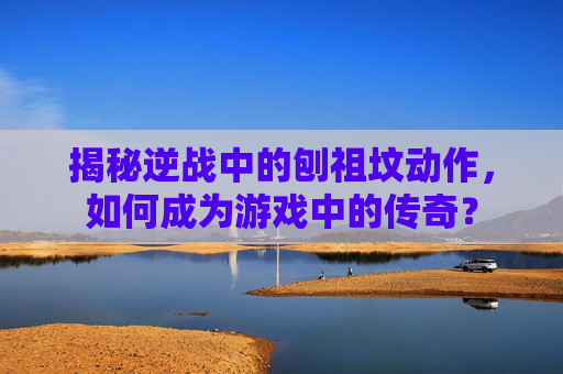 揭秘逆战中的刨祖坟动作,如何成为游戏中的传奇? 揭秘逆战中的刨祖坟动作,如何成为游戏中的传奇?