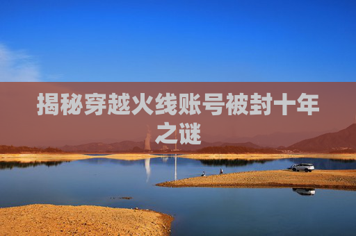 揭秘穿越火线账号被封十年之谜 揭秘穿越火线账号被封十年之谜