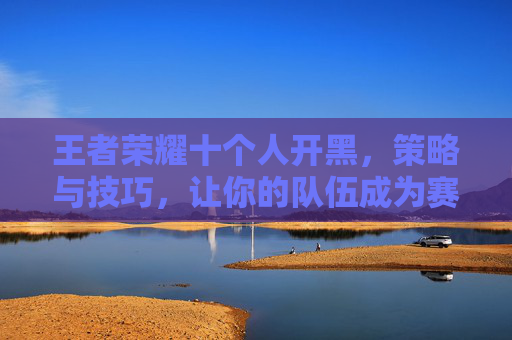 王者荣耀十个人开黑,策略与技巧,让你的队伍成为赛场上的王者 王者荣耀十个人开黑,策略与技巧,让你的队伍成为赛场上的王者