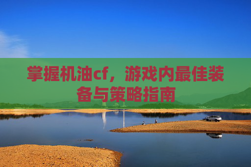 掌握机油cf,游戏内最佳装备与策略指南 掌握机油cf,游戏内最佳装备与策略指南