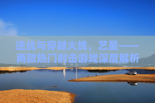逆战与穿越火线，艺星——两款热门射击游戏深度解析