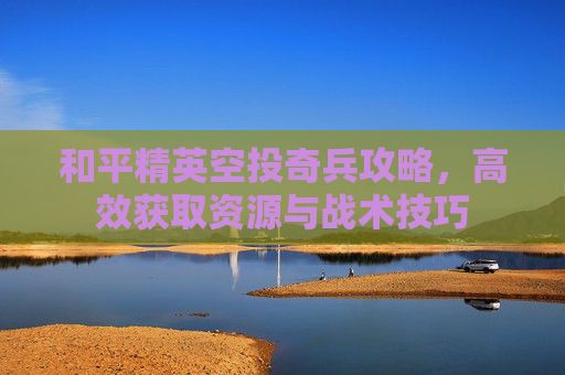 和平精英空投奇兵攻略，高效获取资源与战术技巧