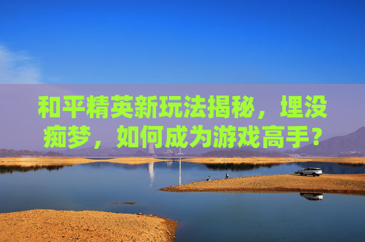 和平精英新玩法揭秘，埋没痴梦，如何成为游戏高手？