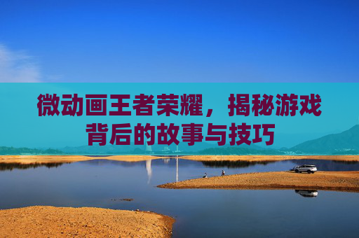 微动画王者荣耀，揭秘游戏背后的故事与技巧