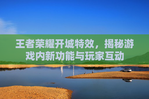 王者荣耀开城特效，揭秘游戏内新功能与玩家互动