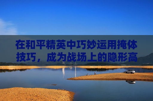 在和平精英中巧妙运用掩体技巧，成为战场上的隐形高手