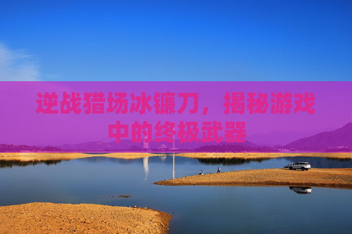 逆战猎场冰镰刀，揭秘游戏中的终极武器