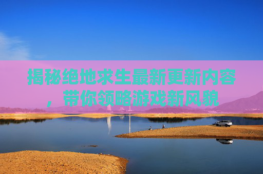 揭秘绝地求生最新更新内容，带你领略游戏新风貌