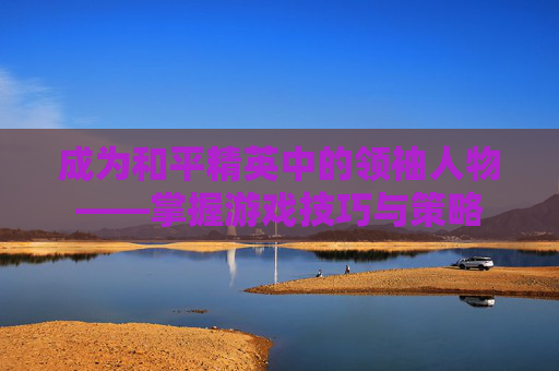 成为和平精英中的领袖人物——掌握游戏技巧与策略
