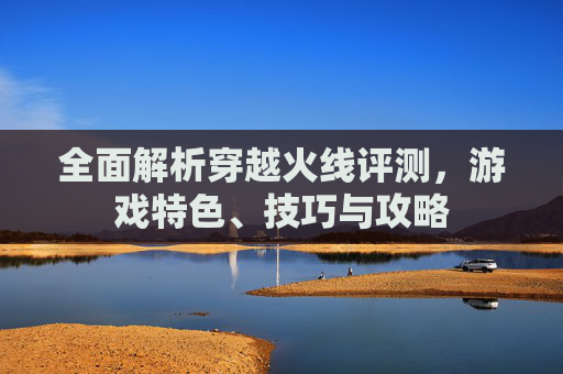 全面解析穿越火线评测，游戏特色、技巧与攻略