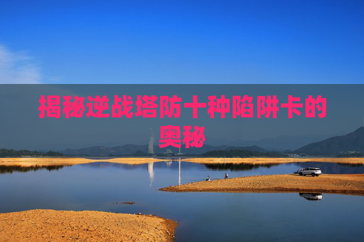 揭秘逆战塔防十种陷阱卡的奥秘