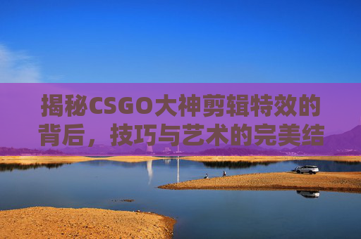 揭秘CSGO大神剪辑特效的背后，技巧与艺术的完美结合
