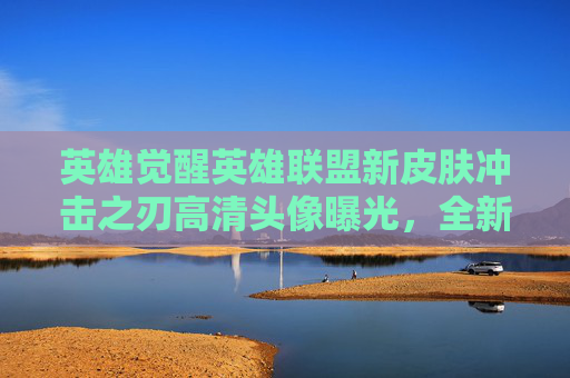 英雄觉醒英雄联盟新皮肤冲击之刃高清头像曝光，全新视觉体验！